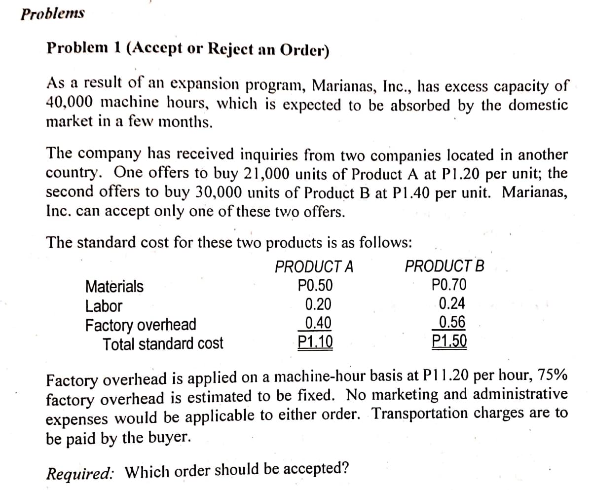 Problems
Problem 1 (Accept or Reject an Order)
As a result of an expansion program, Marianas, Inc., has excess capacity of
40,000 machine hours, which is expected to be absorbed by the domestic
market in a few months.
The company has received inquiries from two companies located in another
country. One offers to buy 21,000 units of Product A at P1.20 per unit; the
second offers to buy 30,000 units of Product B at P1.40 per unit. Marianas,
Inc. can accept only one of these tv/o offers.
The standard cost for these two products is as follows:
PRODUCT B
PRODUCT A
P0.50
Materials
PO.70
Labor
0.20
0.24
Factory overhead
Total standard cost
0.40
P1.10
0.56
P1.50
Factory overhead is applied on a machine-hour basis at P11.20 per hour, 75%
factory overhead is estimated to be fixed. No marketing and administrative
expenses would be applicable to either order. Transportation charges are to
be paid by the buyer.
Required: Which order should be accepted?
