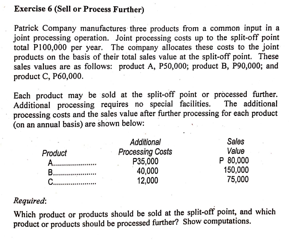 Exercise 6 (Sell or Process Further)
Patrick Company manufactures three products from a common input in a
joint processing operation. Joint processing costs up to the split-off point
total P100,000 per year. The company allocates these costs to the joint
products on the basis of their total sales value at the split-off point. These
sales values are as follows: product A, P50,000; product B, P90,000; and
product C, P60,000.
Each product may be sold at the split-off point or processed further.
Additional processing requires no special facilities.
processing costs and the sales value after further processing for each product
(on an annual basis) are shown below:
The additional
Sales
Value
P 80,000
150,000
75,000
Additional
Product
A. .
В..
C...
Processing Costs
P35,000
40,000
12,000
Required:
Which product or products should be sold at the split-off point, and which
product or products should be processed further? Show computations.
