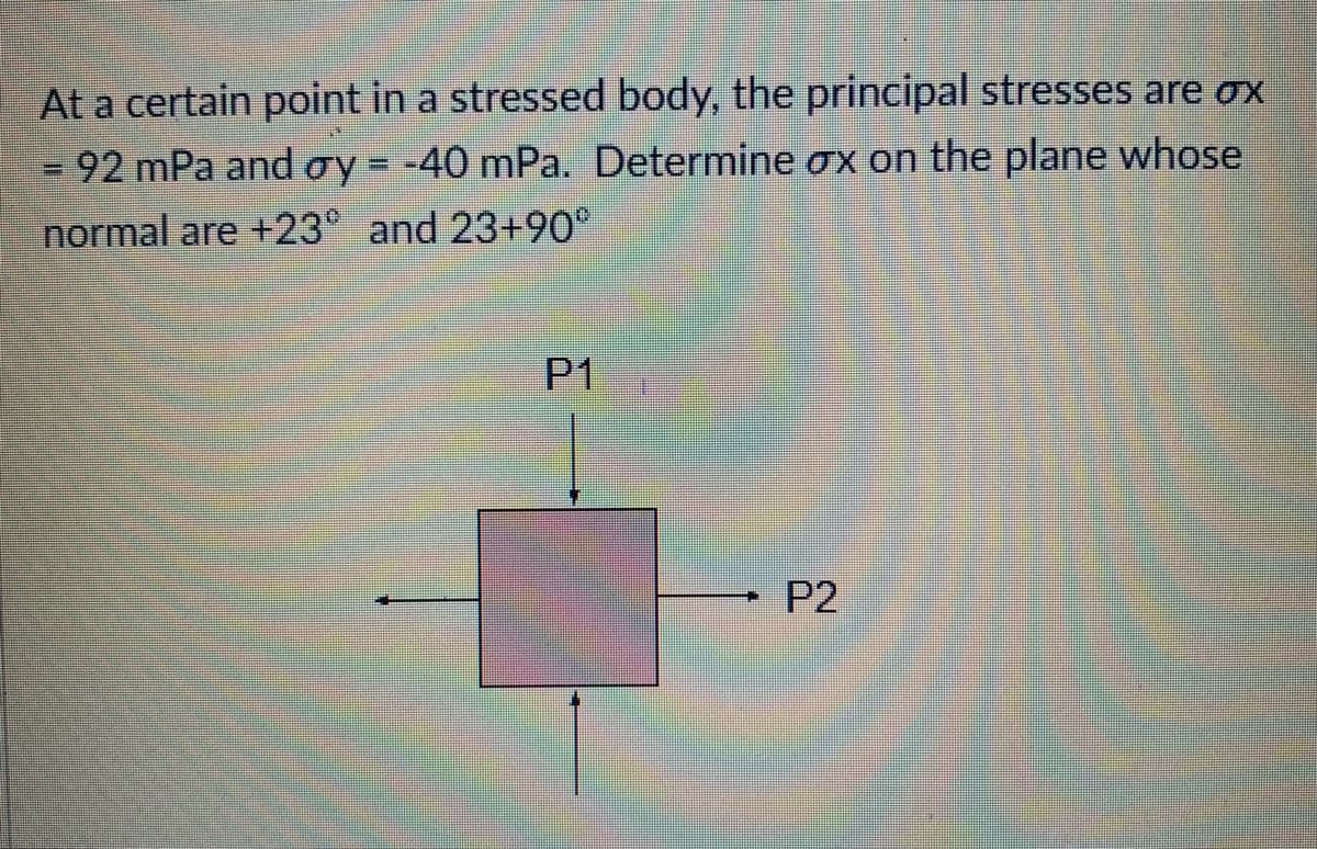At a certain point in a stressed body, the principal stresses are ox
92 mPa and oy = -40 mPa. Determine ox on the plane whose
normal are +23° and 23+90°
=
P1
P2