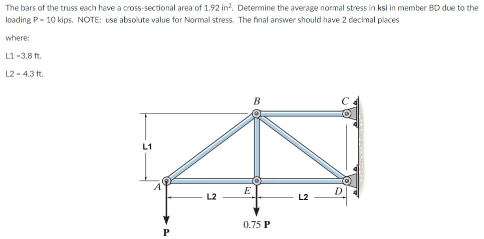 The bars of the truss each have a cross-sectional area of 1.92 in². Determine the average normal stress in ksi in member BD due to the
loading P = 10 kips. NOTE: use absolute value for Normal stress. The final answer should have 2 decimal places
where:
L1 =3.8 ft.
L2 = 4.3 ft.
B
L1
D
L2
E
0.75 P
L2