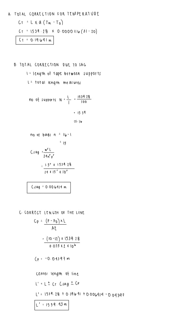 A TOTAL CORRECTION FOR TEMPERATURE
CT : Lx a (Tm - T
CT : 15 39 - 28 X 0.0000 II6 (31 - 20)
CT: 0-19 641m
8. TOTAL CORRECTION DUE TO SAG
|: length of t ape between supports
L- total leng th me as ures
1539-18
no of suppor ts N =
- 15.39
no of bags n: 16-1
* 15
Csag
14n
: 1:5' x 1539. 28
24 K 15' x 10"
Csag : 0.00 6414 m
C. CORRECT LEN GTH OF THE LINE
Cp : (P - Po) x L
AE
(10 -12) x 1539-28
0.035 x 2 x Io
(p : -0.0439 7m
center length of line
L' L Cr Csag I CP
L': 1539. 28 t 0 196 41 t0.006414 - 0-04397
L': 1539. 43 m
