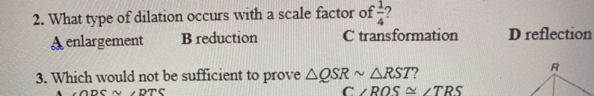 2. What type of dilation occurs with a scale factor of -?
B reduction
4
C transformation
D reflection
A enlargement
R
3. Which would not be sufficient to prove AQSR ARST?
ORS A
RTS
CROS A TRS

