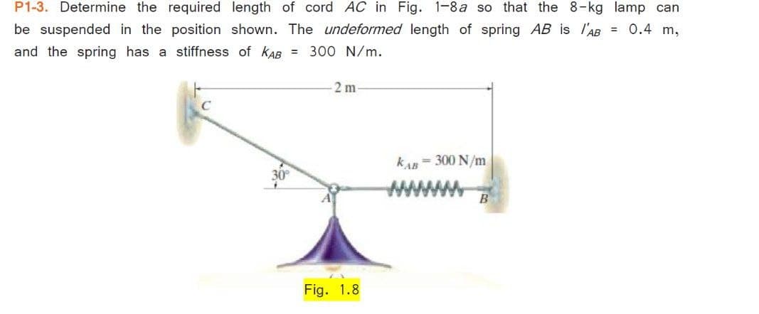 P1-3. Determine the required length of cord AC in Fig. 1-8a so that the 8-kg lamp can
be suspended in the position shown. The undeformed length of spring AB is l'AB = 0.4 m,
and the spring has a stiffness of kAB = 300 N/m.
2 m
C
kA = 300 N/m
B
Fig. 1.8
