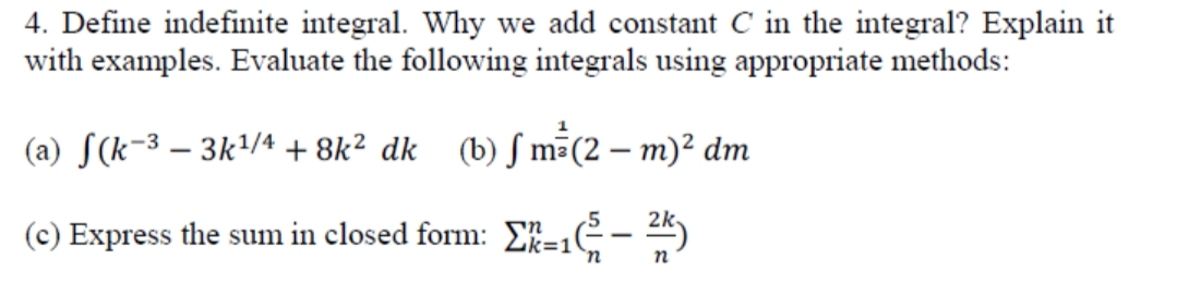 4. Define indefinite integral. Why we add constant C in the integral? Explain it
with examples. Evaluate the following integrals using appropriate methods:
(a) S(k-3 – 3k'/4 + 8k² dk (b) ƒ m(2 – m)² dm
(c) Express the sum in closed form: E-C- K)
k=1
