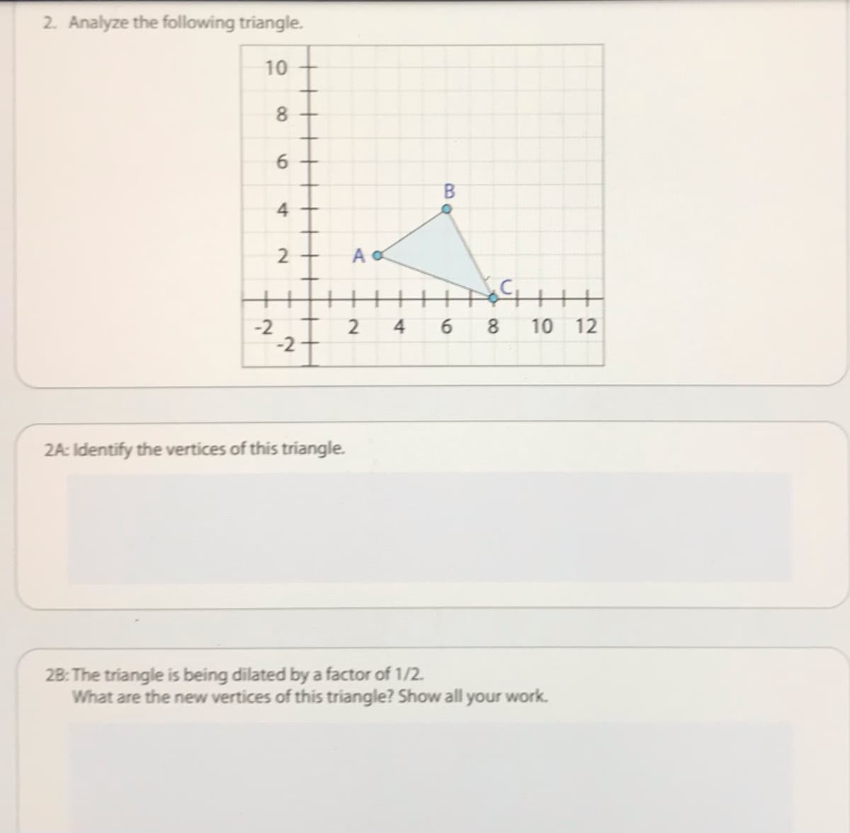 2. Analyze the following triangle.
10
B.
4
-2 T
2
4
6.
8.
10 12
-2+
2A: Identify the vertices of this triangle.
28: The triangle is being dilated by a factor of 1/2.
What are the new vertices of this triangle? Show all your work.
6
