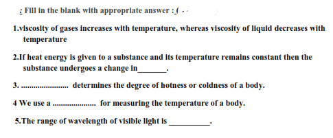 1.viscosity of gases Increases with temperature, whereas viscosity of liquid decreases with
temperature
2.1f heat energy is glven to a substance and Its temperature remalns constant then the
substance undergoes a change in_
3. . determines the degree of hotness or coldness of a body.
4 We use a .
for measuring the temperature of a body.
5.The range of wavelength of visible light is
