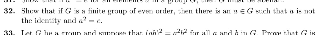 32. Show that if G is a finite group of even order, then there is an a E G such that a is not
the identity and a2
= e.
33.
Let G be a group and suppose that (ab)2 = a?b2 for all a and b in G. Prove that G is
