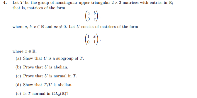 Let T be the group of nonsingular upper triangular 2 × 2 matrices with entries in R;
that is, matrices of the form
4.
(: )
where a, b, c E R and ac # 0. Let U consist of matrices of the form
(6 ).
where a € R.
(a) Show that U is a subgroup of T.
(b) Prove that U is abelian.
(c) Prove that U is normal in T.
(d) Show that T/U is abelian.
(e) Is T normal in GL2(R)?
