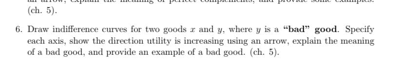 (ch. 5).
6. Draw indifference curves for two goods x and y, where y is a "bad” good. Specify
each axis, show the direction utility is increasing using an arrow, explain the meaning
of a bad good, and provide an example of a bad good. (ch. 5).