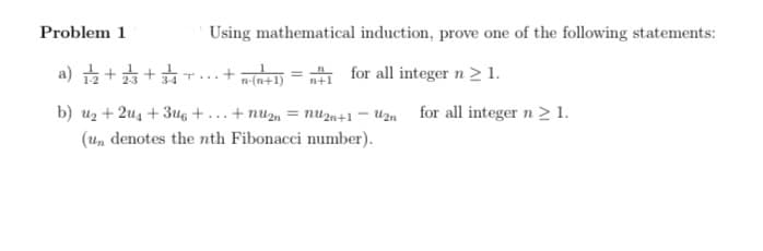 Problem 1
Using mathematical induction, prove one of the following statements:
.뚜+ 뚜+ 후 (e
n-(n+1) = n+1 for all integer n > 1.
T...
b) uz + 2u4 + 3u6 + ...+ nu2, = nUzn+1 – U2n for all integer n > 1.
(Un denotes the nth Fibonacci number).
