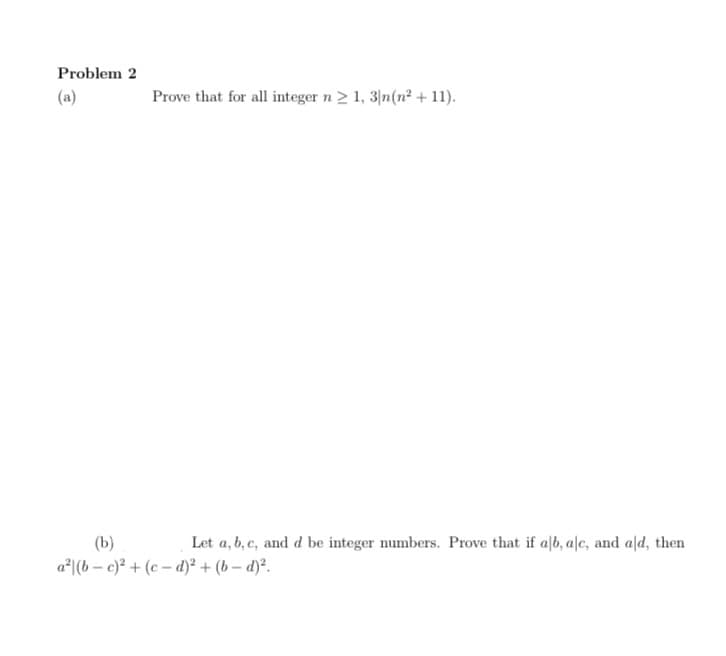 Problem 2
(a)
Prove that for all integer n2 1, 3/n(n² + 11).
(b)
Let a, b, c, and d be integer numbers. Prove that if alb, a|c, and ald, then
a*|(b – c)? + (c – d)² + (b – d)².
