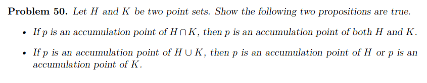 Problem 50. Let H and K be two point sets. Show the following two propositions are true.
• If p is an accumulation point of HNK, then p is an accumulation point of both H and K.
• If p is an accumulation point of HUK, then p is an accumulation point of H or p is an
accumulation point of K.
