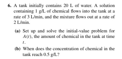 6. A tank initially contains 20 L of water. A solution
containing 1 g/L of chemical flows into the tank at a
rate of 3 L/min, and the mixture flows out at a rate of
2 L/min.
(a) Set up and solve the initial-value problem for
A(t), the amount of chemical in the tank at time
t.
(b) When does the concentration of chemical in the
tank reach 0.5 g/L?

