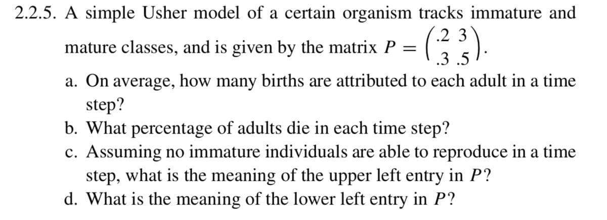 2.2.5. A simple Usher model of a certain organism tracks immature and
(.2 3
mature classes, and is given by the matrix P
.3 .5
a. On average, how many births are attributed to each adult in a time
step?
b. What percentage of adults die in each time step?
c. Assuming no immature individuals are able to reproduce in a time
step, what is the meaning of the upper left entry in P?
d. What is the meaning of the lower left entry in P?
