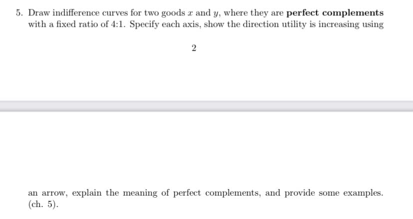 5. Draw indifference curves for two goods x and y, where they are perfect complements
with a fixed ratio of 4:1. Specify each axis, show the direction utility is increasing using
2
an arrow, explain the meaning of perfect complements, and provide some examples.
(ch. 5).