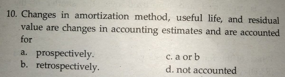 10. Changes in amortization method, useful life, and residual
value are changes in accounting estimates and are accounted
for
a. prospectively.
b. retrospectively.
C. a or b
d. not accounted
