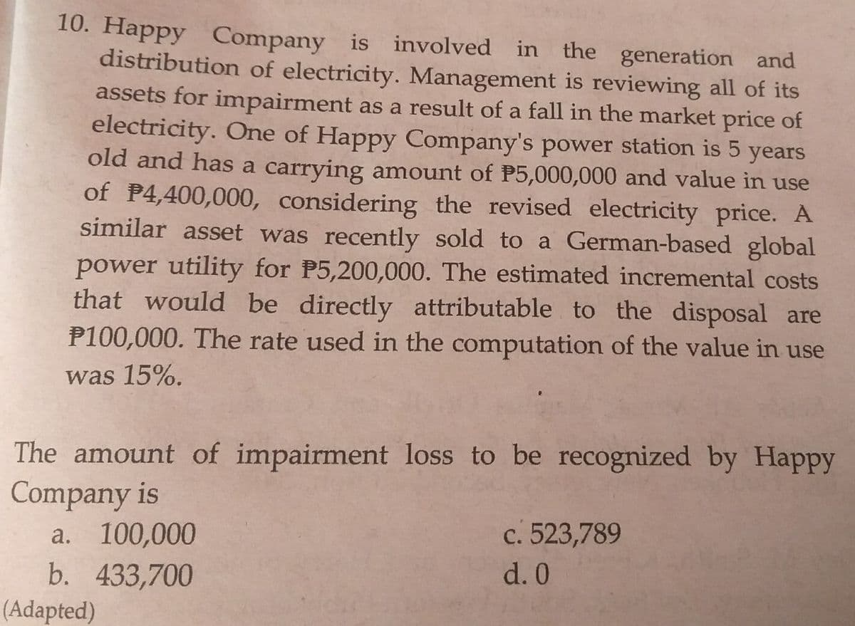 10. Happy Company is involved in the generation and
distribution of electricity. Management is reviewing all of its
assets for impairment as a result of a fall in the market price of
electricity. One of Happy Company's power station is 5 years
old and has a carrying amount of P5,000,000 and value in use
of P4,400,000, considering the revised electricity price. A
similar asset was recently sold to a German-based global
power utility for P5,200,000. The estimated incremental costs
that would be directly attributable to the disposal are
P100,000. The rate used in the computation of the value in use
was 15%.
The amount of impairment loss to be recognized by Happy
Company is
a. 100,000
b. 433,700
(Adapted)
c. 523,789
d. 0
