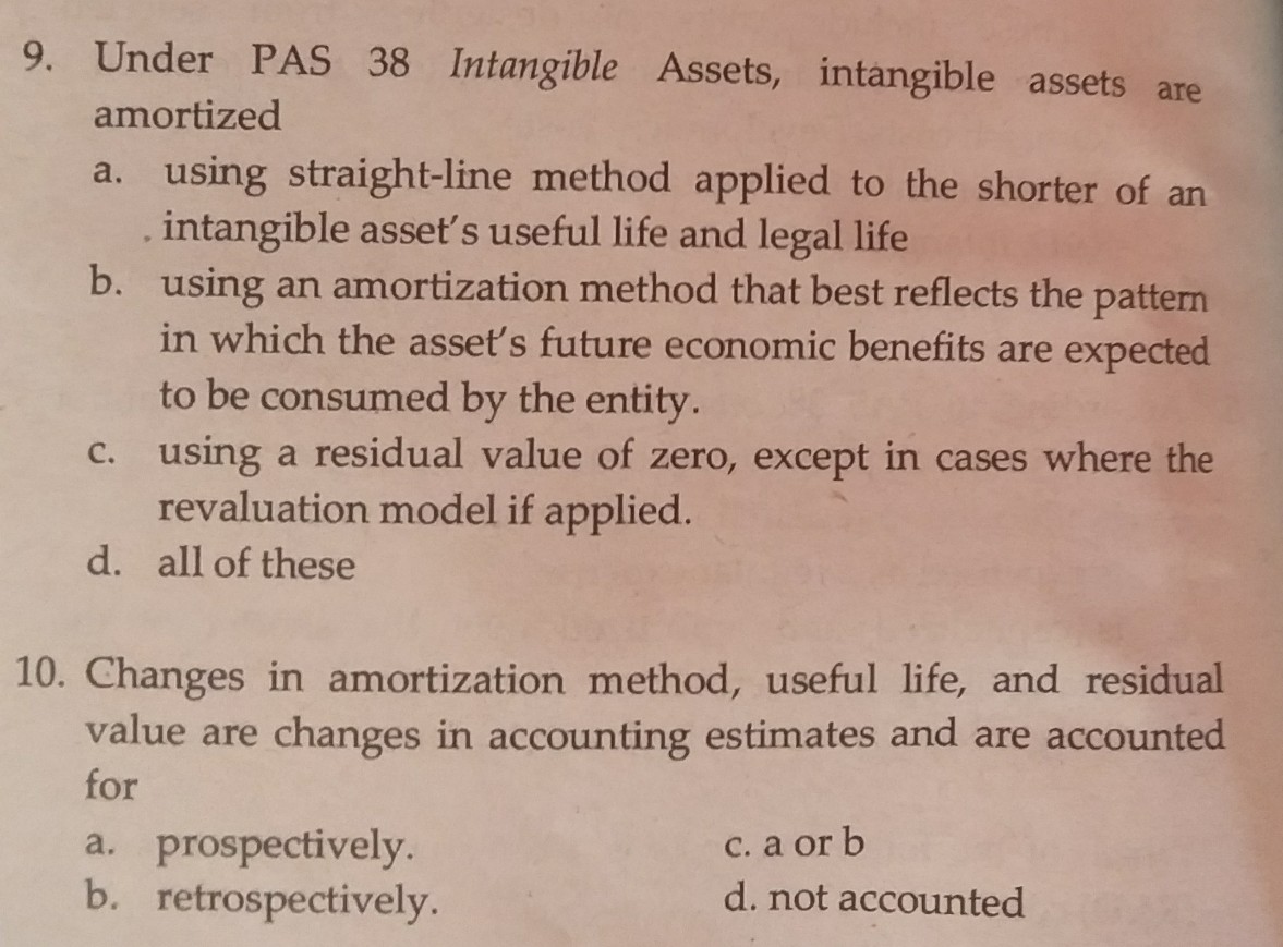 9. Under PAS 38 Intangible Assets, intangible assets are
amortized
a. using straight-line method applied to the shorter of an
. intangible asset's useful life and legal life
b. using an amortization method that best reflects the pattern
in which the asset's future economic benefits are expected
to be consumed by the entity.
C. using a residual value of zero, except in cases where the
revaluation model if applied.
d. all of these
10. Changes in amortization method, useful life, and residual
value are changes in accounting estimates and are accounted
for
a. prospectively.
b. retrospectively.
C. a or b
d. not accounted
