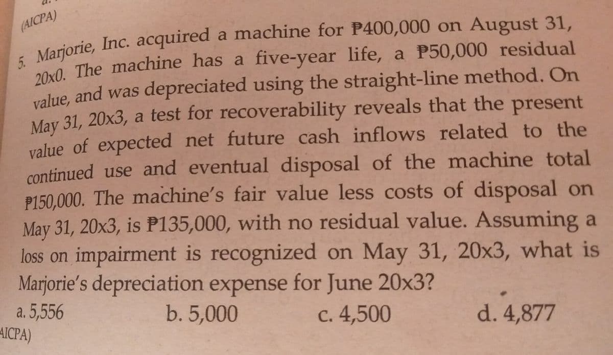 (AICPA)
200 The machine has a five-year life, a P50,000 residual
value, and was depreciated using the straight-line method. On
May 31, 20x3, a test for recoverability reveals that the present
value of expected net future cash inflows related to the
continued use and eventual disposal of the machine total
P150,000. The machine's fair value less costs of disposal on
May 31, 20x3, is P135,000, with no residual value. Assuming a
loss on impairment is recognized on May 31, 20x3, what is
Marjorie's depreciation expense for June 20x3?
a. 5,556
AICPA)
b. 5,000
C. 4,500
d. 4,877
