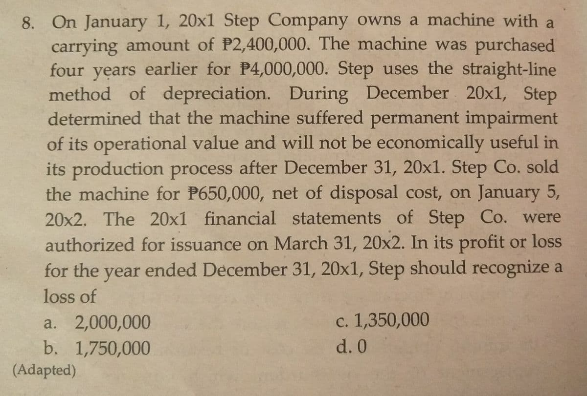 8. On January 1, 20x1 Step Company owns a machine with a
carrying amount of P2,400,000. The machine was purchased
four years earlier for P4,000,000. Step uses the straight-line
of depreciation. During December 20x1, Step
determined that the machine suffered permanent impairment
of its operational value and will not be economically useful in
its production process after December 31, 20x1. Step Co. sold
the machine for P650,000, net of disposal cost, on January 5,
20x2. The 20x1 financial statements of Step Co. were
authorized for issuance on March 31, 20x2. In its profit or loss
ended December 31, 20x1, Step should recognize a
method
for the
year
loss of
c. 1,350,000
a. 2,000,000
b. 1,750,000
d. 0
(Adapted)

