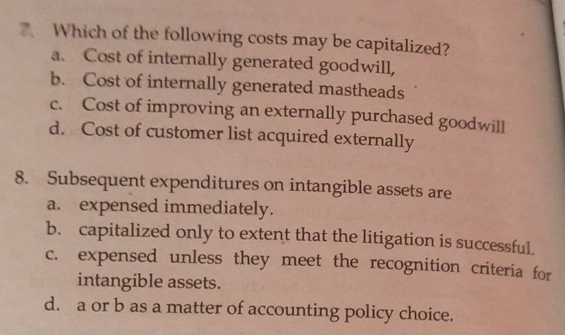 7 Which of the following costs may be capitalized?
a. Cost of internally generated goodwill,
b. Cost of internally generated mastheads
c. Cost of improving an externally purchased goodwill
d. Cost of customer list acquired externally
8. Subsequent expenditures on intangible assets are
a. expensed immediately.
b. capitalized only to extent that the litigation is successful.
c. expensed unless they meet the recognition criteria for
intangible assets.
d. a or b as a matter of accounting policy choice.
