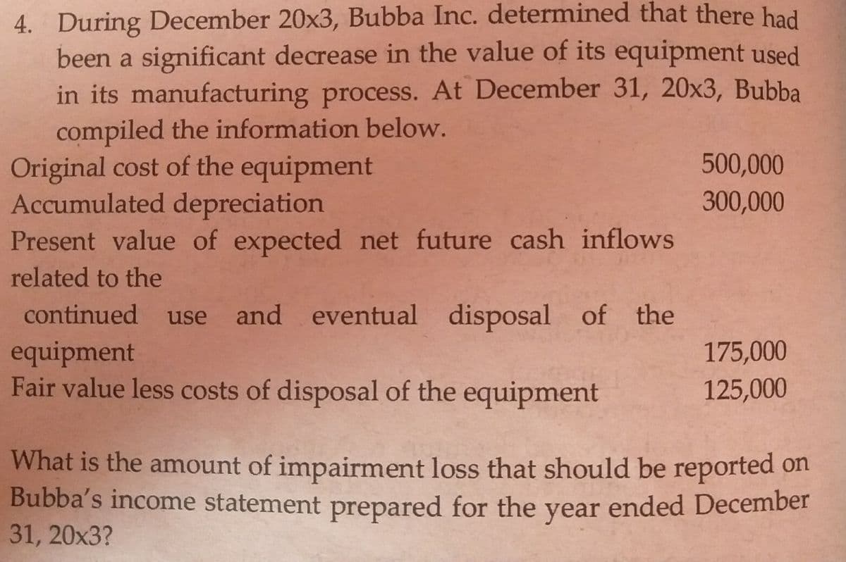 4. During December 20x3, Bubba Inc. determined that there had
been a significant decrease in the value of its equipment used
in its manufacturing process. At December 31, 20x3, Bubba
compiled the information below.
Original cost of the equipment
Accumulated depreciation
Present value of expected net future cash inflows
500,000
300,000
related to the
continued use and eventual
disposal of the
equipment
Fair value less costs of disposal of the equipment
175,000
125,000
What is the amount of impairment loss that should be reported on
Bubba's income statement prepared for the year ended December
31, 20х3?
