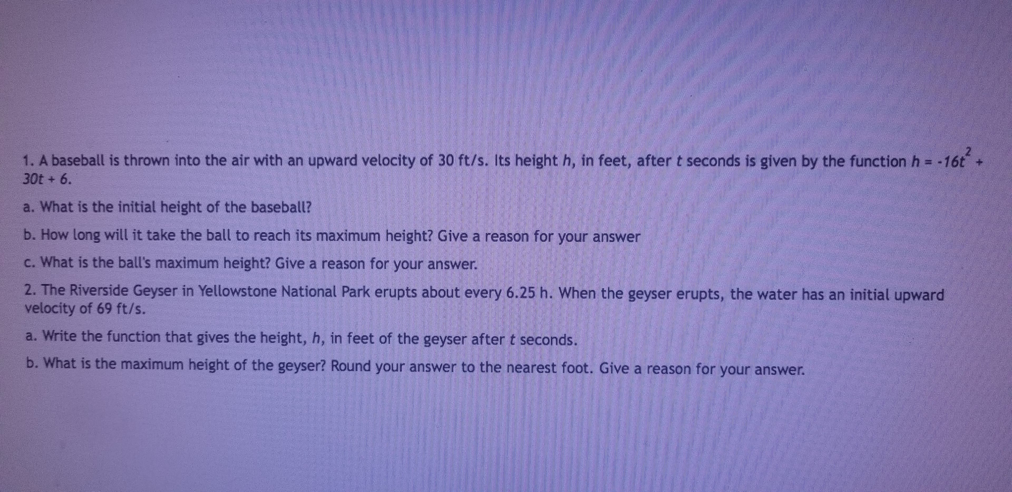 1. A baseball is thrown into the air with an upward velocity of 30 ft/s. Its height h, in feet, after t seconds is given by the function h16t
30t+ 6.
a. What is the initial height of the baseball?
b. How long will it take the ball to reach its maximum height? Give a reason for your answer
c. What is the ball's maximum height? Give a reason for your answer
2. The Riverside Geyser in Yellowstone National Park erupts about every 6.25 h. When the geyser erupts, the water has an initial upward
velocity of 69 ft/s.
a. Write the function that gives the height, h, in feet of the geyser after t seconds.
b. What is the maximum height of the geyser? Round your answer to the nearest foot. Give a reason for your answer.
