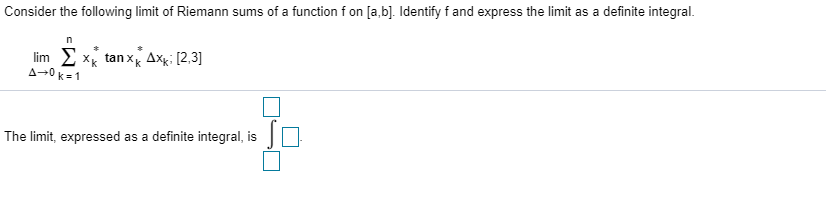 Consider the following limit of Riemann sums of a function f on [a bl. Identify f and express the limit as a definite integral.
im x tan x Axk; [2,3]
A-0k 1
The limit, expressed as a definite integral, is
