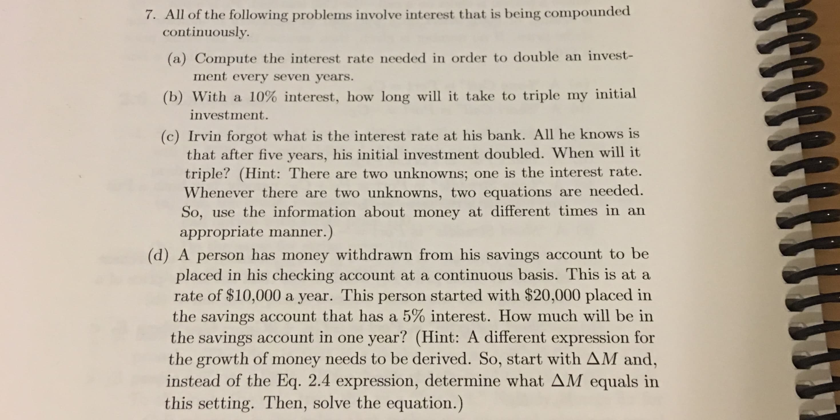 7. All of the following problems involve interest that is being compounded
continuously.
(a) Compute the interest rate needed in order to double an invest-
ment every seven years.
(b) With a 10% interest, how long will it take to triple my initial
investment.
(c) Irvin forgot what is the interest rate at his bank. All he knows is
that after five years, his initial investment doubled. When will it
triple? (Hint: There are two unknowns; one is the interest rate.
Whenever there are two unknowns, two equations are needed.
use the information about money at different times in an
So,
appropriate manner.)
(d) A person has money withdrawn from his savings account to be
placed in his checking account at a continuous basis. This is at a
rate of $10,000
the savings account that has a 5% interest. How much will be in
the savings account in one
the growth of money needs to be derived. So, start with AM and,
instead of the Eq. 2.4 expression, determine what AM equals in
this setting. Then, solve the equation.)
a year. This person started with $20,000 placed in
year? (Hint: A different expression for
