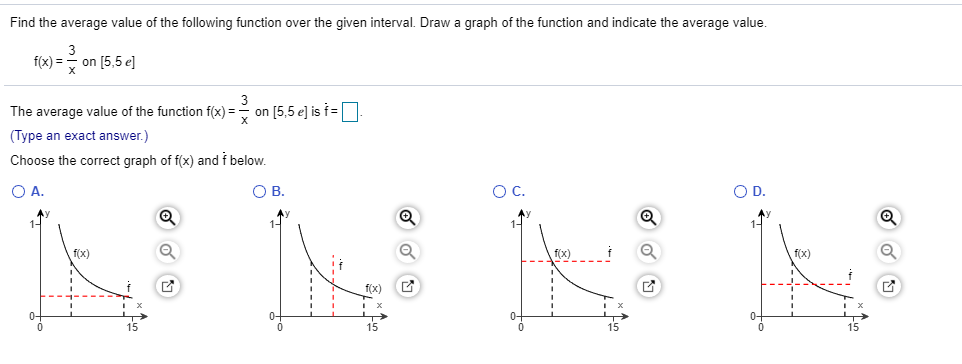 Find the average value of the following function over the given interval. Draw a graph of the function and indicate the average value.
3
fx)=on [5,5 el
The average value of the function f(x)=> on [5,5 e] is f=| |
(Type an exact answer.)
Choose the correct graph of f(x) and f below
O A.
O C.
O D.
O B
f(x)
fx)
f(x)
f(x)
15
15
