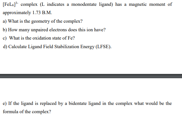 [FeL6]* complex (L indicates a monodentate ligand) has a magnetic moment of
approximately 1.73 B.M.
a) What is the geometry of the complex?
b) How many unpaired electrons does this ion have?
c) What is the oxidation state of Fe?
d) Calculate Ligand Field Stabilization Energy (LFSE).
e) If the ligand is replaced by a bidentate ligand in the complex what would be the
formula of the complex?
