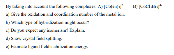 By taking into account the following complexes: A) [Co(en):]²*
B) [CoCl3Br3]+
a) Give the oxidation and coordination number of the metal ion.
b) Which type of hybridization might occur?
c) Do you expect any isomerism? Explain.
d) Show crystal field splitting.
e) Estimate ligand field stabilization energy.
