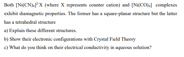 Both [Ni(CN)4]X (where X represents counter cation) and [Ni(CO)4] complexes
exhibit diamagnetic properties. The former has a square-planar structure but the latter
has a tetrahedral structure
a) Explain these different structures.
b) Show their electronic configurations with Crystal Field Theory
c) What do you think on their electrical conductivity in aqueous solution?
