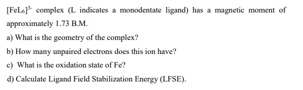 [FeL6] complex (L indicates a monodentate ligand) has a magnetic moment of
approximately 1.73 B.M.
a) What is the geometry of the complex?
b) How many unpaired electrons does this ion have?
c) What is the oxidation state of Fe?
d) Calculate Ligand Field Stabilization Energy (LFSE).
