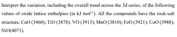 Interpret the variation, including the overall trend across the 3d series, of the following
values of oxide lattice enthalpies (in kJ mol"). All the compounds have the rock-salt
structure. CaO (3460); TiO (3878); VO (3913); MnO (3810); FeO (3921); CoO (3988);
NiO(4071).
