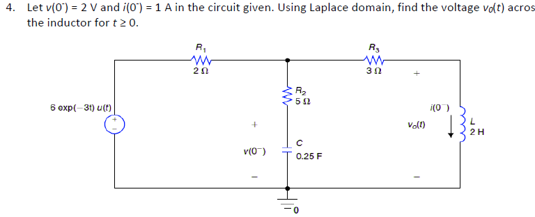 4. Let v(0) = 2 V and i(0') = 1 A in the circuit given. Using Laplace domain, find the voltage vo(t) acros
the inductor for t 2 0.
R,
R3
5 2
6 oxp(-31) u(t)
i(0 )
Vo(t)
2H
v(0")
* 0.25 F

