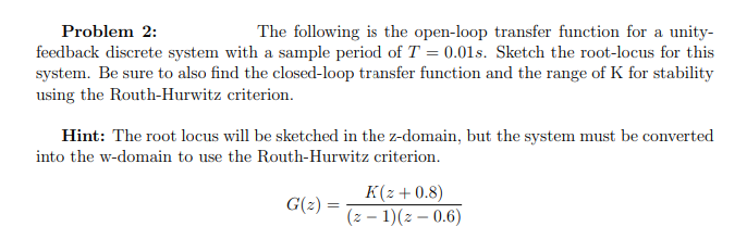 Problem 2:
The following is the open-loop transfer function for a unity-
feedback discrete system with a sample period of T = 0.01s. Sketch the root-locus for this
system. Be sure to also find the closed-loop transfer function and the range of K for stability
using the Routh-Hurwitz criterion.
Hint: The root locus will be sketched in the z-domain, but the system must be converted
into the w-domain to use the Routh-Hurwitz criterion.
K(z+0.8)
(z – 1)(z – 0.6)
G(2) =
