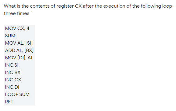 What is the contents of register CX after the execution of the following loop
three times *
MOV CX, 4
SUM:
MOV AL, [SI]
ADD AL, [BX]
MOV [DI], AL
INC SI
INC BX
INC CX
INC DI
LOOP SUM
RET
