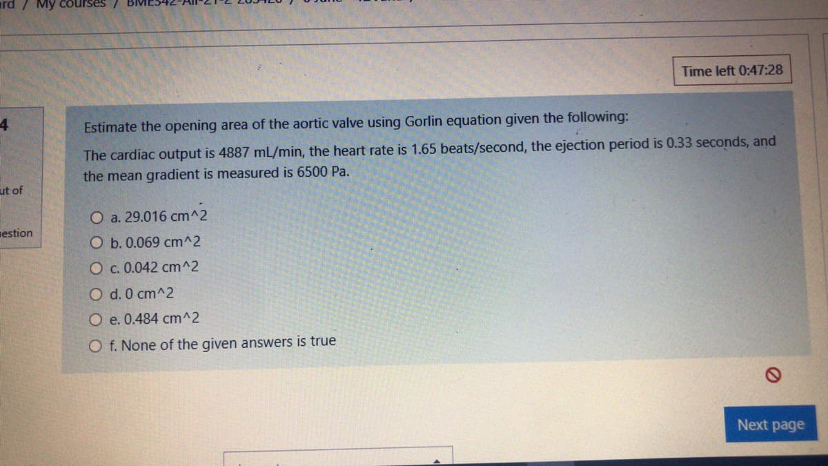 ard / My courses /
Time left 0:47:28
4
Estimate the opening area of the aortic valve using Gorlin equation given the following:
The cardiac output is 4887 mL/min, the heart rate is 1.65 beats/second, the ejection period is 0.33 seconds, and
the mean gradient is measured is 6500 Pa.
ut of
O a. 29.016 cm^2
nestion
O b. 0.069 cm^2
O c. 0.042 cm^2
O d. 0 cm^2
O e. 0.484 cm^2
O f. None of the given answers is true
Next page
