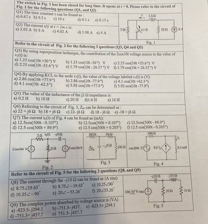 The switch in Fig. 1 has been closed for long time. It opens at t=0. Please refer to the circuit of
Fig. 1 for the following questions (Q1, and Q2)
Q1) The time constant t can be found as:
a) 6.67 s b) 0.3 s
c) 10 s
Q2) The current i(t) at t- Im s is:
a) 2.02 A b) 6 A
c) 4.02 A
a) 1.23 cos(10t +30°) V
d) 2.25 cos(10t-53.6%) V
d) 0.1 s e) 0.15 s
Fig. 1
Refer to the circuit of Fig. 2 for the following 3 questions (Q3, Q4 and Q5)
Q3) By using superposition technique, the contribution of the 2cos10t voltage source to the value of
vi(t) is:
a) 12.5cos(500t - 0.107°)
d) 12.5 cos(500t + 89.9°)
d) 5.98 A e) 4 A
Q5) The value of the inductance of the j2 02 impedance is:
a) 0.2 H b) 10 H
c) 20 H d)1.6 H
e) 16 H
2cos101 V
Q7) The current in(t) of Fig. 4 can be found as (mA):
2002 -4.0
www
HE
b) 1.23 cos(10t-30°) V
e) 1.79 cos(10t-26.57°) V
Q4) By applying KCL to the node v/(t), the value of the voltage labeled vi(t) is (V):
a) 2.86 cos(10t +77.9°)
b) 2.86 cos(10t-77.9°)
c) 4.1 cos(10t +62.3°)
d) 4.1 cos(10t-62.3°)
e) 3.92 cos(10t +77.9°)
f) 3.92 cos(10t -77.9%)
Q6) Referring to the circuit of Fig. 3, Zen can be determined as:
a) 22+j6 2 b) 18+j62 c) 22-j62 d) 18-j62 e) -18+j6
pa
a)-823.5-j294.1
d)-751.3+j457.7
552
5 cos 10rV
b) 12.5cos(500t+0.107°)
e) 12.5 cos(500t + 0.205°)
10.02
20:2
c) 2.25 cos(10t +53.6%) V
1.79 cos(10t+26.57°) V
1502
1=0
Q9) The complex power absorbed by voltage source is (VA)
b)-751.3-j457. c)-823.5+j294.1
e) 751.3-j457.7
Fig. 2
Fig. 3
Refer to the circuit of Fig. 5 for the following 2 questions (Q8, and Q9)
Q8) The current through the-j10 2 can be found as (Arms)
a) 8.75/19.65*
b) 8.752-19.65*
c) 10.25290*
d) 10.25Z-90°
e) 202-53.26*
f) 20253.26
1.5 H
m
tacos5001 V
c) 12.5cos(500t - 89.9°)
f) 12.5 cos(500t - 0.205°)
100/2
100/0 V ms
1052
0.21
Fig. 4
46
Fig. 5
0.3 mH
720 (2
m
2002
www
10