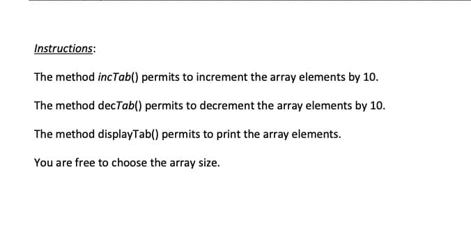 Instructions:
The method incTab() permits to increment the array elements by 10.
The method decTab() permits to decrement the array elements by 10.
The method displayTab() permits to print the array elements.
You are free to choose the array size.
