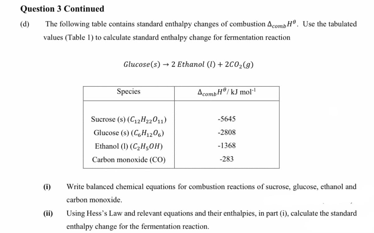 Question 3 Continued
(d)
The following table contains standard enthalpy changes of combustion AcombH®. Use the tabulated
values (Table 1) to calculate standard enthalpy change for fermentation reaction
Glucose(s)
→ 2 Ethanol (1) + 2C02(g)
Species
AcombH®/ kJ mol·
Sucrose (s) (C12H22011)
-5645
Glucose (s) (C,H1206)
-2808
Ethanol (1) (C2H50H)
-1368
Carbon monoxide (CO)
-283
(i)
Write balanced chemical equations for combustion reactions of sucrose, glucose, ethanol and
carbon monoxide.
(ii)
Using Hess's Law and relevant equations and their enthalpies, in part (i), calculate the standard
enthalpy change for the fermentation reaction.
