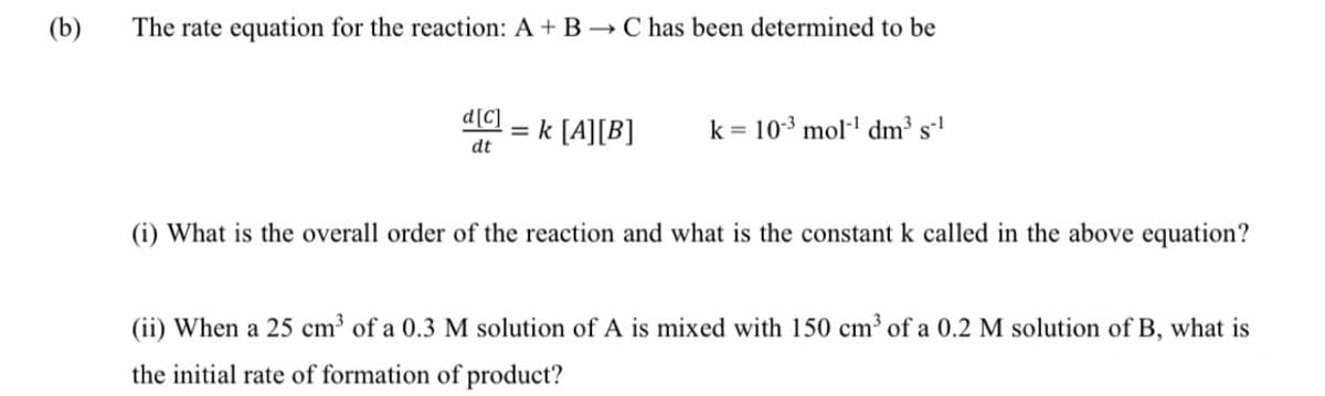 (b)
The rate equation for the reaction: A + B → Chas been determined to be
d[C]
= k [A][B]
dt
k = 10-3 mol- dm3 s
%3D
(i) What is the overall order of the reaction and what is the constant k called in the above equation?
(ii) When a 25 cm3 of a 0.3 M solution of A is mixed with 150 cm³ of a 0.2 M solution of B, what is
the initial rate of formation of product?
