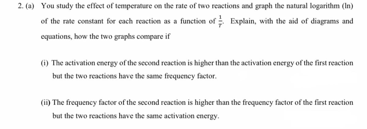 2. (a) You study the effect of temperature on the rate of two reactions and graph the natural logarithm (In)
of the rate constant for each reaction as a function of Explain, with the aid of diagrams and
equations, how the two graphs compare if
(i) The activation energy of the second reaction is higher than the activation energy of the first reaction
but the two reactions have the same frequency factor.
(ii) The frequency factor of the second reaction is higher than the frequency factor of the first reaction
but the two reactions have the same activation energy.
