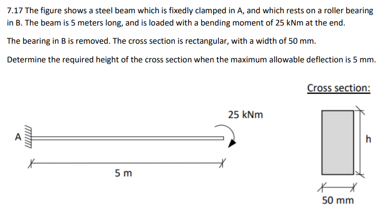 7.17 The figure shows a steel beam which is fixedly clamped in A, and which rests on a roller bearing
in B. The beam is 5 meters long, and is loaded with a bending moment of 25 kNm at the end.
The bearing in B is removed. The cross section is rectangular, with a width of 50 mm.
Determine the required height of the cross section when the maximum allowable deflection is 5 mm.
Cross section:
25 kNm
A
h
5 m
50 mm
