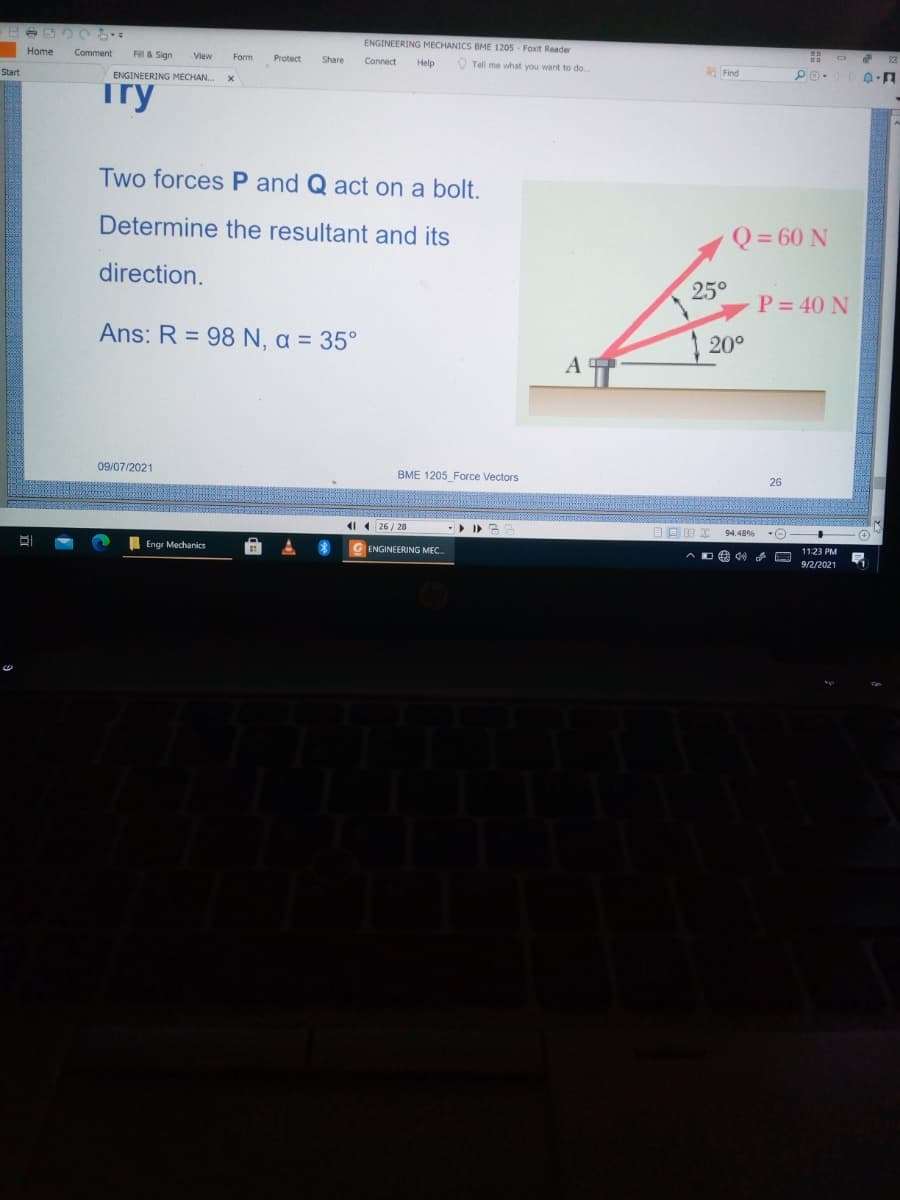 ENGINEERING MECHANICS BME 1205 - Foxit Reader
Home
Comment
Fill & Sign
Form
Protect
Share
Connect
Help
O Tell me what you want to do..
Start
a Find
ENGINEERING MECHAN.
Try
Two forces P and Q act on a bolt.
Determine the resultant and its
Q = 60 N
direction.
25°
P = 40 N
Ans: R = 98 N, a = 35°
| 20°
A
09/07/2021
BME 1205 Force Vectors
26
1 ( 26 / 28
目回四
Engr Mechanics
ENGINEERING MEC
11:23 PM
9/2/2021
