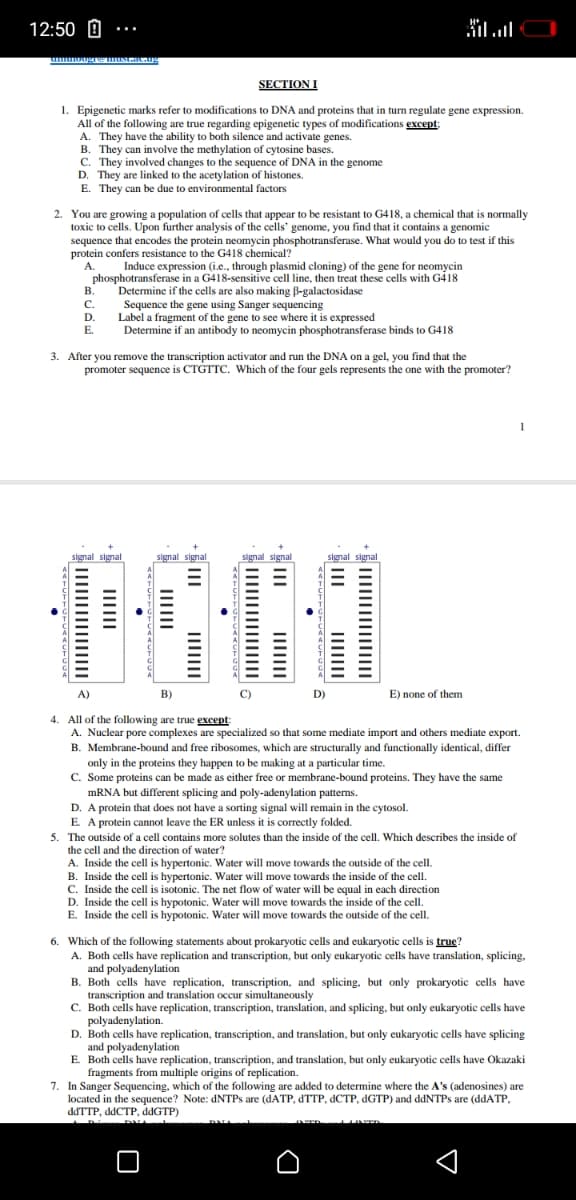 12:50 0
וח.וה
...
SECTION I
1. Epigenetic marks refer to modifications to DNA and proteins that in turn regulate gene expression.
All of the following are true regarding epigenetic types of modifications except:
A. They have the ability to both silence and activate genes.
B. They can involve the methylation of cytosine bases.
C. They involved changes to the sequence of DNA in the genome
D. They are linked to the acetylation of histones.
E. They can be due to environmental factors
2. You are growing a population of cells that appear to be resistant to G418, a chemical that is normally
toxic to cells. Upon further analysis of the cells' genome, you find that it contains a genomic
sequence that encodes the protein neomycin phosphotransferase. What would you do to test if this
protein confers resistance to the G418 chemical?
A.
Induce expression (i.e., through plasmid cloning) of the gene for neomycin
phosphotransferase in a G418-sensitive cell line, then treat these cells with G418
Determine if the cells are also making B-galactosidase
Sequence the gene using Sanger sequencing
Label a fragment of the gene to see where it is expressed
Determine if an antibody to neomycin phosphotransferase binds to G418
B.
С.
D.
E.
3. After you remove the transcription activator and run the DNA on a gel, you find that the
promoter sequence is CTGTTC. Which of the four gels represents the one with the promoter?
1
signal signal
signal signal
signal signal
signal signal
A)
B)
C)
D)
E) none of them
All of the following are true gxcept
A. Nuclear pore complexes are specialized so that some mediate import and others mediate export.
B. Membrane-bound and free ribosomes, which are structurally and functionally identical, differ
only in the proteins they happen to be making at a particular time.
C. Some proteins can be made as either free or membrane-bound proteins. They have the same
MRNA but different splicing and poly-adenylation patterns.
D. A protein that does not have a sorting signal will remain in the cytosol.
E. A protein cannot leave the ER unless it is correctly folded.
5. The outside of a cell contains more solutes than the inside of the cell. Which describes the inside of
4.
the cell and the direction of water?
A. Inside the cell is hypertonic. Water will move towards the outside of the cell.
B. Inside the cell is hypertonic. Water will move towards the inside of the cell.
C. Inside the cell is isotonic. The net flow of water will be equal in each direction
D. Inside the cell is hypotonic. Water will move towards the inside of the cell.
E. Inside the cell is hypotonic. Water will move towards the outside of the cell.
6. Which of the following statements about prokaryotic cells and eukaryotic cells is true?
A. Both cells have replication and transcription, but only eukaryotic cells have translation, splicing,
and polyadenylation
B. Both cells have replication, transcription, and splicing. but only prokaryotic cells have
transcription and translation occur simultaneously
C. Both cells have replication, transcription, translation, and splicing, but only eukaryotic cells have
polyadenylation.
D. Both cells have replication, transcription, and translation, but only eukaryotic cells have splicing
and polyadenylation
E Both cells have replication, transcription, and translation, but only eukaryotic cells have Okazaki
fragments from multiple origins of replication.
7. In Sanger Sequencing, which of the following are added to determine where the A's (adenosines) are
located in the sequence? Note: DNTPS are (DATP, dTTP, dCTP, dGTP) and ddNTPs are (ddATP,
ddTTP, ddCTP, ddGTP)
