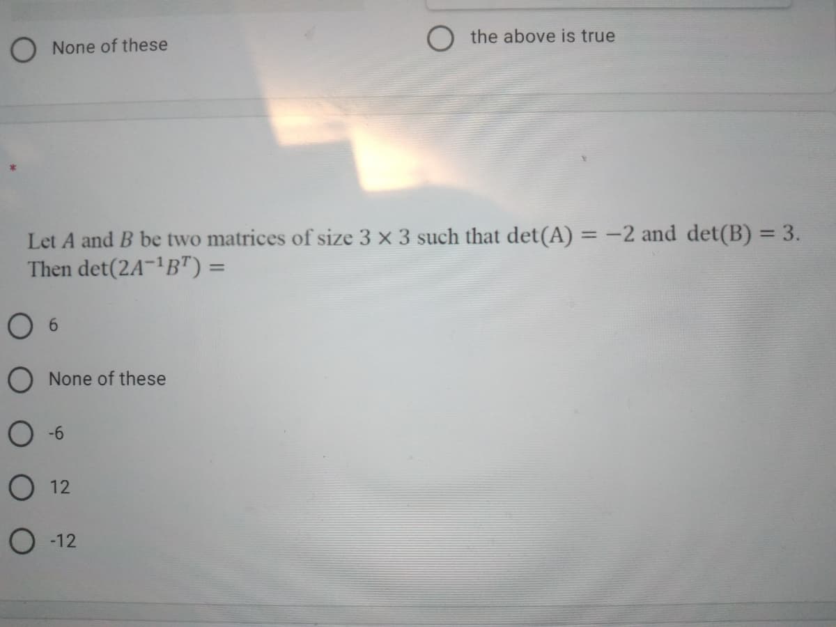 ONone of these
O the above is true
Let A and B be two matrices of size 3 x 3 such that det(A) =-2 and det(B)3D3.
Then det(2A-'B") =
O None of these
O -6
О 12
О 12
