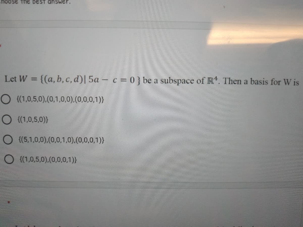 noose The beST answer.
Let W = {(a, b, c, d)| 5a - c = 0 } be a subspace of R. Then a basis for W is
%3D
O {(1,0,5,0),(0,1,0,0),(0,0,0,1)}
O (1,0,5,0)}
O (5,1,0,0).(0,0,1,0),(0,0,0,1)}
O {(1,0,5,0),(0,0,0,1)}
