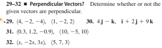29-32 - Perpendicular Vectors? Determine whether or not the
given vectors are perpendicular.
29. (4, -2, -4), (1, -2, 2)
30. 4j – k, i+ 2j + 9k
31. (0.3, 1.2, -0.9), (10, -5, 10)
32. (х, — 2х, Зх), (5, 7, 3)

